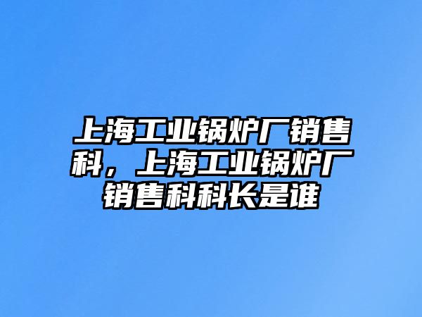 上海工業(yè)鍋爐廠銷售科，上海工業(yè)鍋爐廠銷售科科長是誰