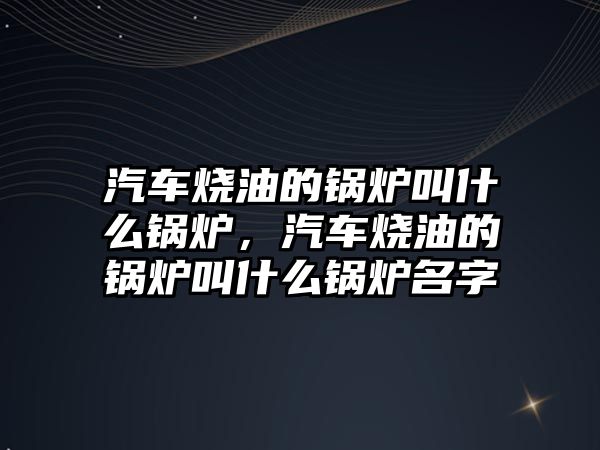 汽車燒油的鍋爐叫什么鍋爐，汽車燒油的鍋爐叫什么鍋爐名字