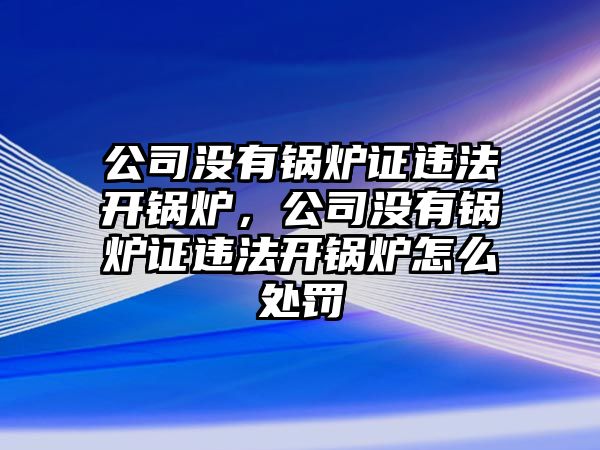 公司沒有鍋爐證違法開鍋爐，公司沒有鍋爐證違法開鍋爐怎么處罰