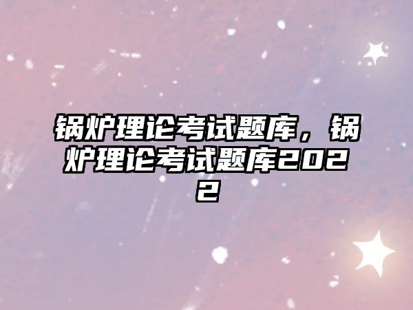 鍋爐理論考試題庫，鍋爐理論考試題庫2022