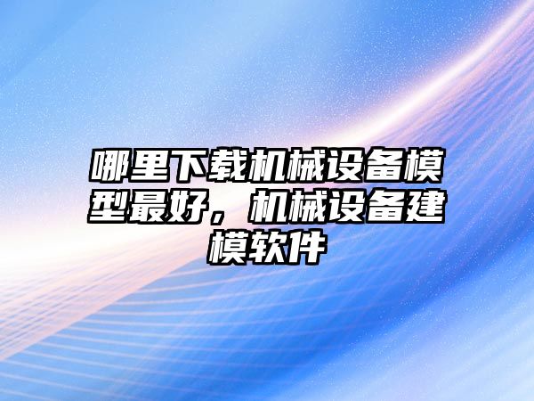 哪里下載機(jī)械設(shè)備模型最好，機(jī)械設(shè)備建模軟件