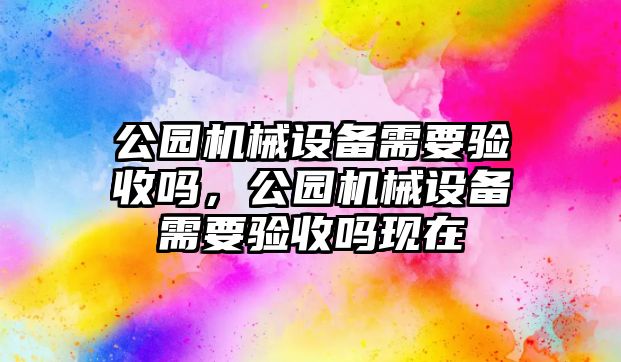 公園機(jī)械設(shè)備需要驗(yàn)收嗎，公園機(jī)械設(shè)備需要驗(yàn)收嗎現(xiàn)在