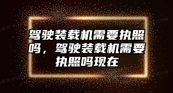 駕駛裝載機需要執(zhí)照嗎，駕駛裝載機需要執(zhí)照嗎現(xiàn)在