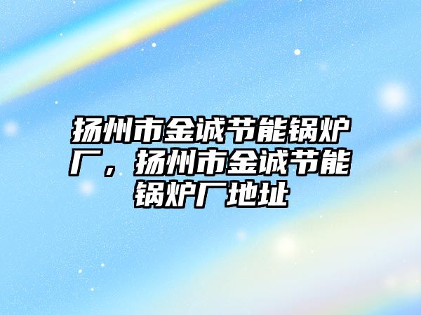 揚州市金誠節(jié)能鍋爐廠，揚州市金誠節(jié)能鍋爐廠地址