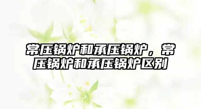 常壓鍋爐和承壓鍋爐，常壓鍋爐和承壓鍋爐區(qū)別