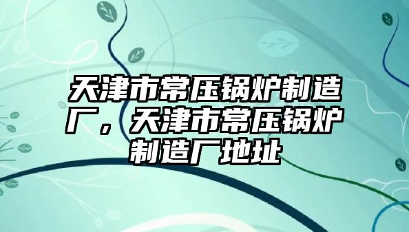 天津市常壓鍋爐制造廠，天津市常壓鍋爐制造廠地址