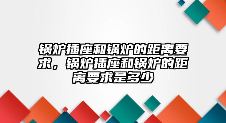 鍋爐插座和鍋爐的距離要求，鍋爐插座和鍋爐的距離要求是多少