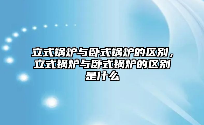 立式鍋爐與臥式鍋爐的區(qū)別，立式鍋爐與臥式鍋爐的區(qū)別是什么