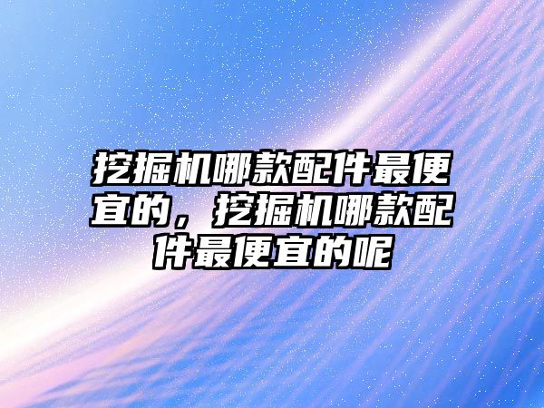 挖掘機哪款配件最便宜的，挖掘機哪款配件最便宜的呢