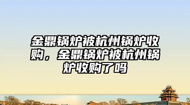 金鼎鍋爐被杭州鍋爐收購，金鼎鍋爐被杭州鍋爐收購了嗎