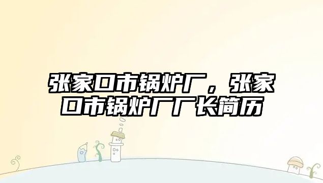 張家口市鍋爐廠，張家口市鍋爐廠廠長簡歷