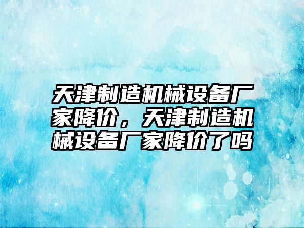 天津制造機(jī)械設(shè)備廠家降價(jià)，天津制造機(jī)械設(shè)備廠家降價(jià)了嗎