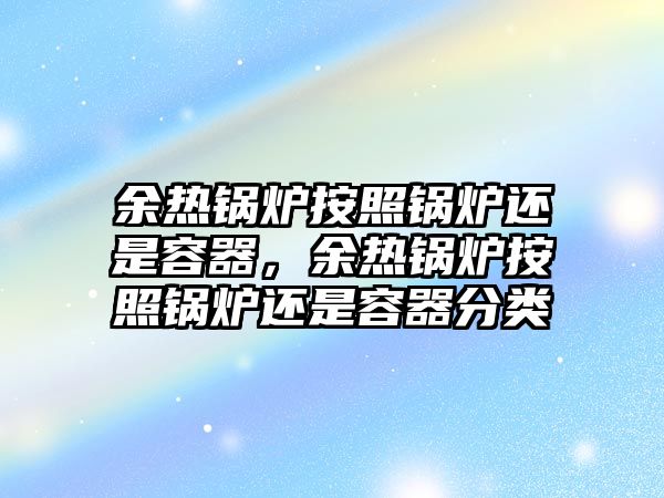 余熱鍋爐按照鍋爐還是容器，余熱鍋爐按照鍋爐還是容器分類