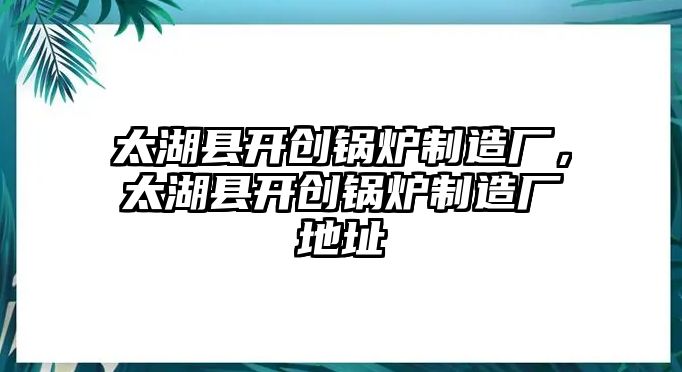 太湖縣開創(chuàng)鍋爐制造廠，太湖縣開創(chuàng)鍋爐制造廠地址