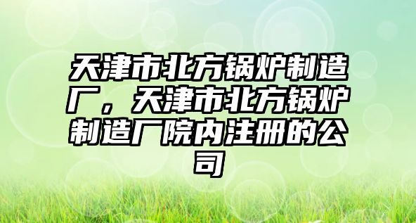 天津市北方鍋爐制造廠，天津市北方鍋爐制造廠院內注冊的公司