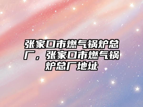 張家口市燃?xì)忮仩t總廠，張家口市燃?xì)忮仩t總廠地址