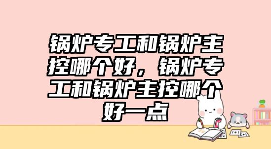 鍋爐專工和鍋爐主控哪個(gè)好，鍋爐專工和鍋爐主控哪個(gè)好一點(diǎn)