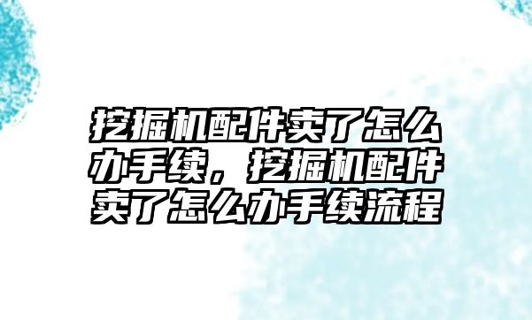 挖掘機配件賣了怎么辦手續(xù)，挖掘機配件賣了怎么辦手續(xù)流程