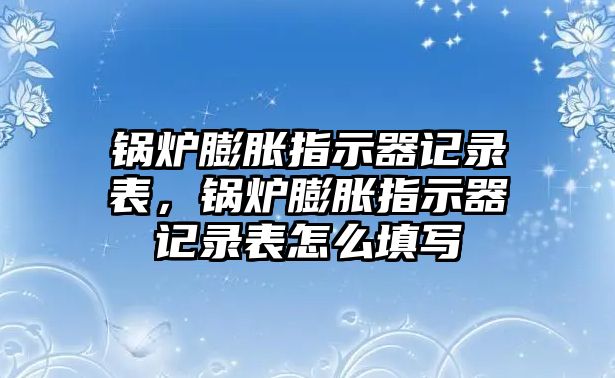 鍋爐膨脹指示器記錄表，鍋爐膨脹指示器記錄表怎么填寫