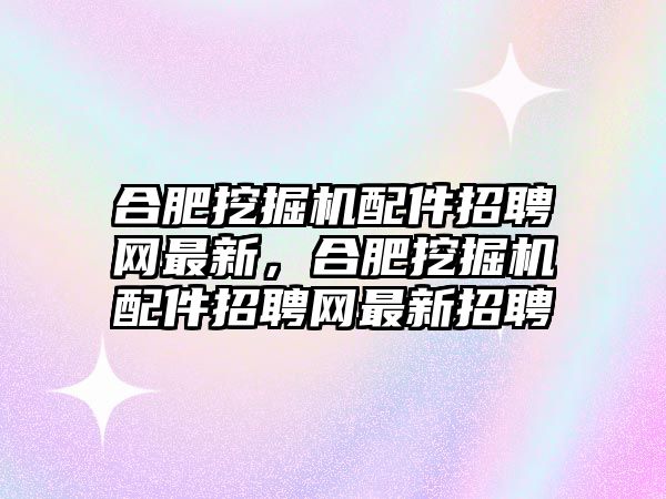 合肥挖掘機配件招聘網(wǎng)最新，合肥挖掘機配件招聘網(wǎng)最新招聘