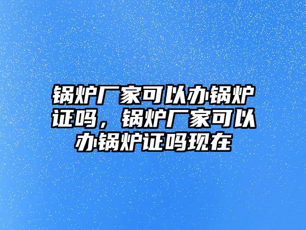 鍋爐廠家可以辦鍋爐證嗎，鍋爐廠家可以辦鍋爐證嗎現(xiàn)在