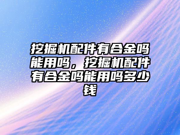 挖掘機(jī)配件有合金嗎能用嗎，挖掘機(jī)配件有合金嗎能用嗎多少錢