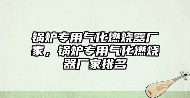 鍋爐專用氣化燃燒器廠家，鍋爐專用氣化燃燒器廠家排名