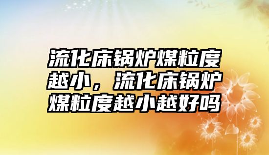 流化床鍋爐煤粒度越小，流化床鍋爐煤粒度越小越好嗎