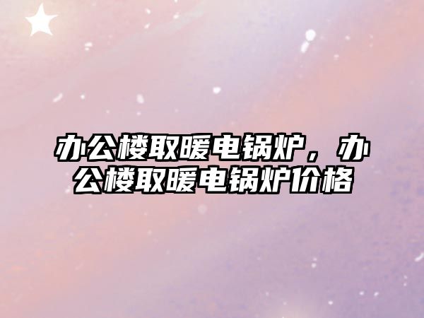 辦公樓取暖電鍋爐，辦公樓取暖電鍋爐價(jià)格