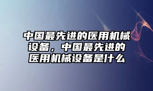 中國最先進的醫(yī)用機械設備，中國最先進的醫(yī)用機械設備是什么