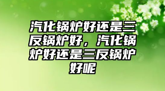 汽化鍋爐好還是三反鍋爐好，汽化鍋爐好還是三反鍋爐好呢