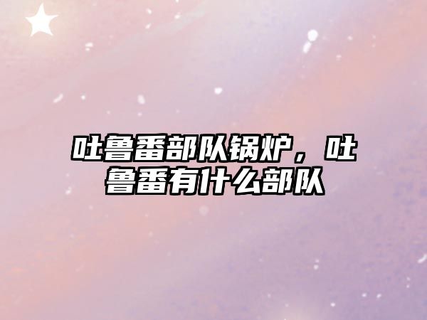 吐魯番部隊(duì)鍋爐，吐魯番有什么部隊(duì)