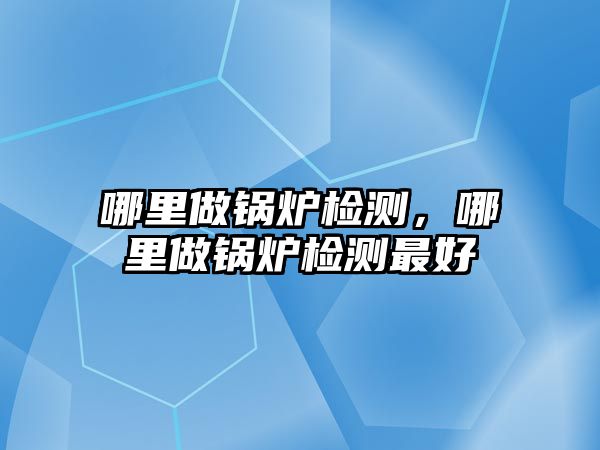 哪里做鍋爐檢測，哪里做鍋爐檢測最好