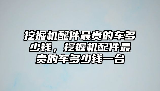 挖掘機(jī)配件最貴的車多少錢(qián)，挖掘機(jī)配件最貴的車多少錢(qián)一臺(tái)