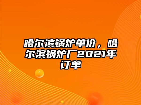 哈爾濱鍋爐單價(jià)，哈爾濱鍋爐廠2021年訂單