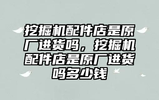 挖掘機(jī)配件店是原廠進(jìn)貨嗎，挖掘機(jī)配件店是原廠進(jìn)貨嗎多少錢