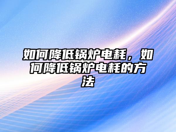 如何降低鍋爐電耗，如何降低鍋爐電耗的方法