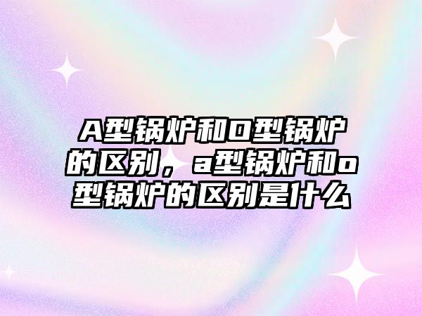 A型鍋爐和O型鍋爐的區(qū)別，a型鍋爐和o型鍋爐的區(qū)別是什么