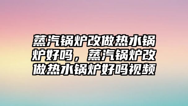 蒸汽鍋爐改做熱水鍋爐好嗎，蒸汽鍋爐改做熱水鍋爐好嗎視頻