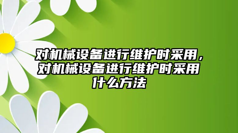 對機械設(shè)備進行維護時采用，對機械設(shè)備進行維護時采用什么方法