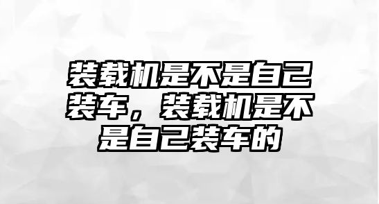 裝載機是不是自己裝車，裝載機是不是自己裝車的