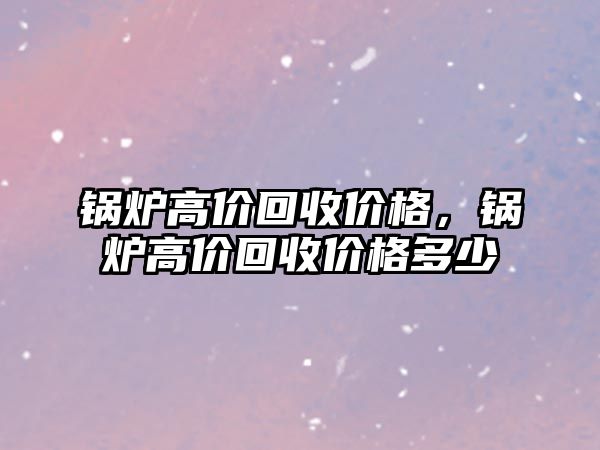 鍋爐高價(jià)回收價(jià)格，鍋爐高價(jià)回收價(jià)格多少