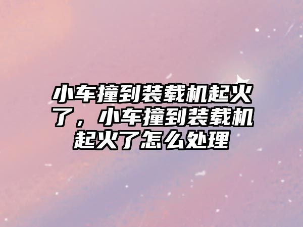 小車撞到裝載機(jī)起火了，小車撞到裝載機(jī)起火了怎么處理