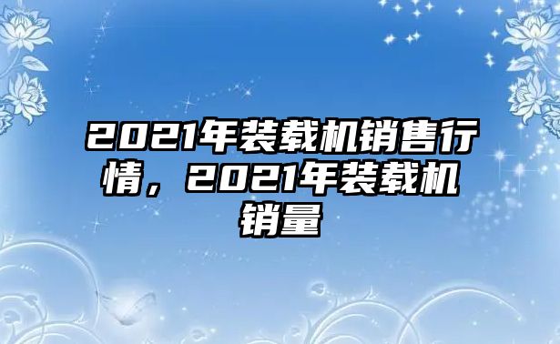 2021年裝載機(jī)銷售行情，2021年裝載機(jī)銷量