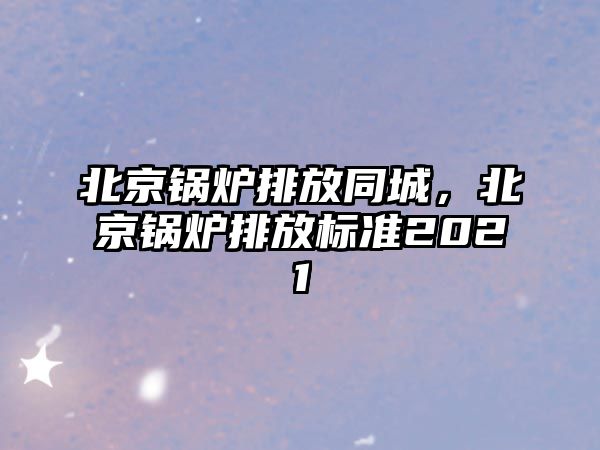 北京鍋爐排放同城，北京鍋爐排放標(biāo)準(zhǔn)2021