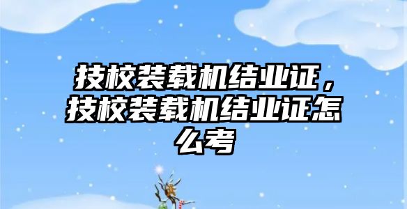 技校裝載機(jī)結(jié)業(yè)證，技校裝載機(jī)結(jié)業(yè)證怎么考