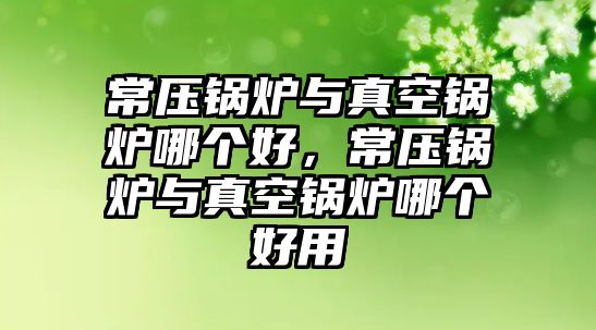 常壓鍋爐與真空鍋爐哪個(gè)好，常壓鍋爐與真空鍋爐哪個(gè)好用