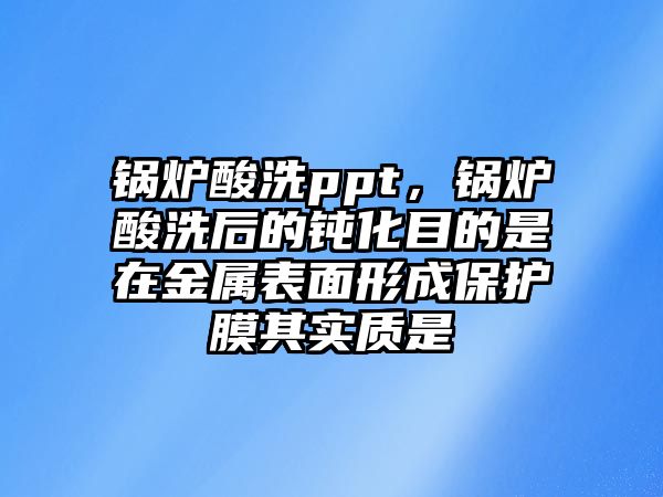 鍋爐酸洗ppt，鍋爐酸洗后的鈍化目的是在金屬表面形成保護(hù)膜其實(shí)質(zhì)是