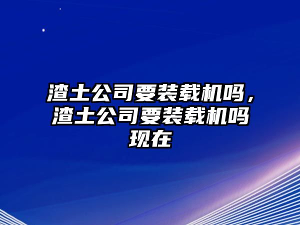 渣土公司要裝載機(jī)嗎，渣土公司要裝載機(jī)嗎現(xiàn)在