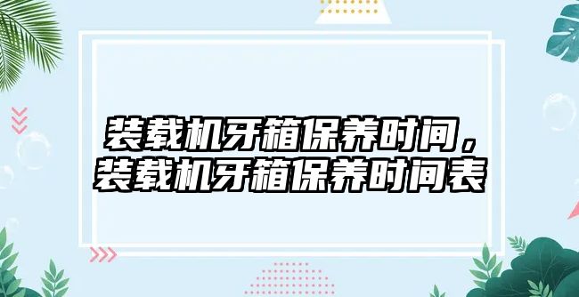 裝載機牙箱保養(yǎng)時間，裝載機牙箱保養(yǎng)時間表